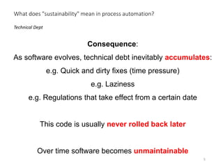 Consequence:
As software evolves, technical debt inevitably accumulates:
e.g. Quick and dirty fixes (time pressure)
e.g. Laziness
e.g. Regulations that take effect from a certain date
This code is usually never rolled back later
Over time software becomes unmaintainable
Technical Dept
What does "sustainability" mean in process automation?
5
 