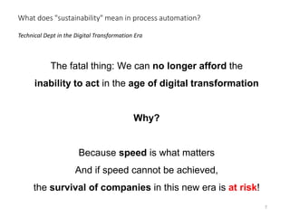 The fatal thing: We can no longer afford the
inability to act in the age of digital transformation
Why?
Because speed is what matters
And if speed cannot be achieved,
the survival of companies in this new era is at risk!
Technical Dept in the Digital Transformation Era
What does "sustainability" mean in process automation?
7
 