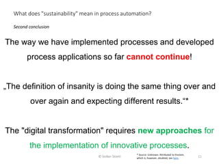 The way we have implemented processes and developed
process applications so far cannot continue!
„The definition of insanity is doing the same thing over and
over again and expecting different results.“*
The "digital transformation" requires new approaches for
the implementation of innovative processes.
Second conclusion
What does "sustainability" mean in process automation?
© Volker Stiehl 11
* Source: Unknown. Attributed to Einstein,
which is, however, doubted, see here.
 
