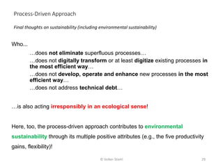 Who...
…does not eliminate superfluous processes…
…does not digitally transform or at least digitize existing processes in
the most efficient way…
…does not develop, operate and enhance new processes in the most
efficient way…
…does not address technical debt…
…is also acting irresponsibly in an ecological sense!
Here, too, the process-driven approach contributes to environmental
sustainability through its multiple positive attributes (e.g., the five productivity
gains, flexibility)!
Final thoughts on sustainability (including environmental sustainability)
Process-Driven Approach
© Volker Stiehl 29
 