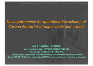New approaches for quantiﬁcation scheme of
Carbon Footprint of paper-book and e-book
Dr. SHIMIZU, Hirokazu
Vice-President, WILL-POWER CONSULTING INC.
President, SHIMIZU PRINTING INC.
Visiting Senior Researcher, Waseda University Environmental Research Institute
Expert, ISO TC130 (Graphic technology) WG11(Environmental impact of graphic technology)
1
Nagata Laboratory, Waseda University Graduate School of Environment and Energy Engineering
 