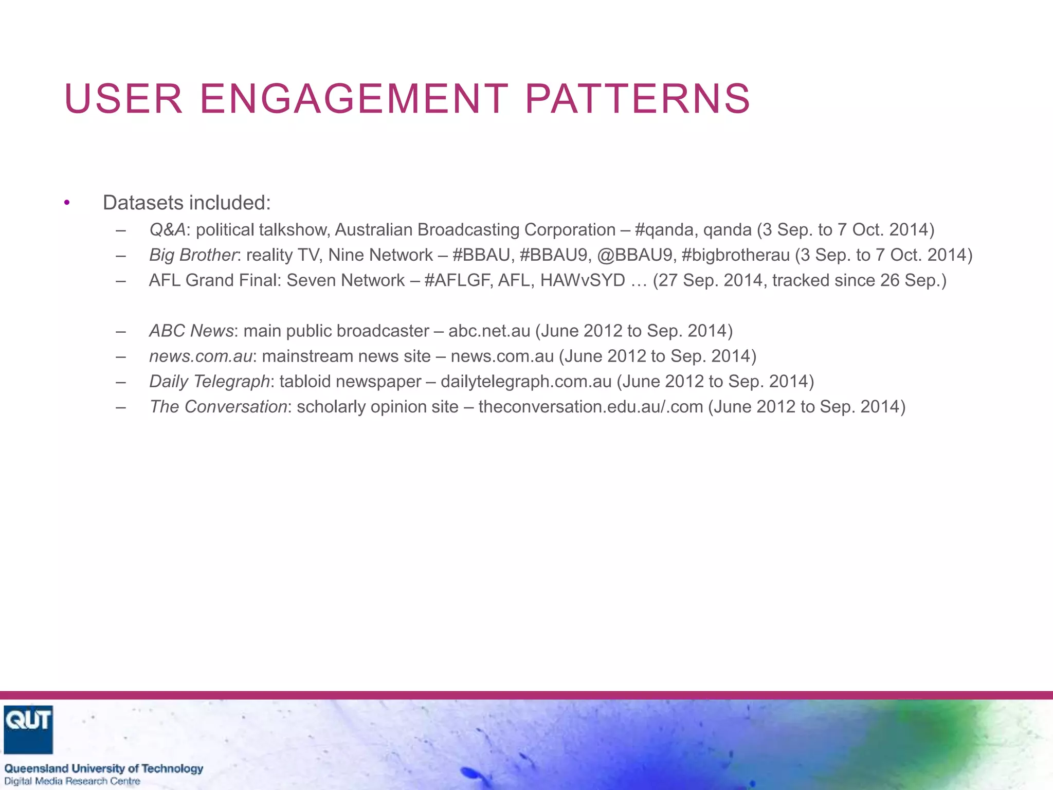USER ENGAGEMENT PATTERNS
• Datasets included:
– Q&A: political talkshow, Australian Broadcasting Corporation – #qanda, qanda (3 Sep. to 7 Oct. 2014)
– Big Brother: reality TV, Nine Network – #BBAU, #BBAU9, @BBAU9, #bigbrotherau (3 Sep. to 7 Oct. 2014)
– AFL Grand Final: Seven Network – #AFLGF, AFL, HAWvSYD … (27 Sep. 2014, tracked since 26 Sep.)
– ABC News: main public broadcaster – abc.net.au (June 2012 to Sep. 2014)
– news.com.au: mainstream news site – news.com.au (June 2012 to Sep. 2014)
– Daily Telegraph: tabloid newspaper – dailytelegraph.com.au (June 2012 to Sep. 2014)
– The Conversation: scholarly opinion site – theconversation.edu.au/.com (June 2012 to Sep. 2014)
 