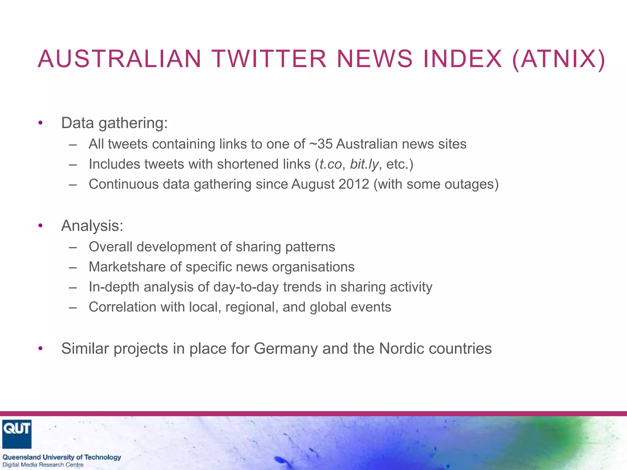 AUSTRALIAN TWITTER NEWS INDEX (ATNIX)
• Data gathering:
– All tweets containing links to one of ~35 Australian news sites
– Includes tweets with shortened links (t.co, bit.ly, etc.)
– Continuous data gathering since August 2012 (with some outages)
• Analysis:
– Overall development of sharing patterns
– Marketshare of specific news organisations
– In-depth analysis of day-to-day trends in sharing activity
– Correlation with local, regional, and global events
• Similar projects in place for Germany and the Nordic countries
 