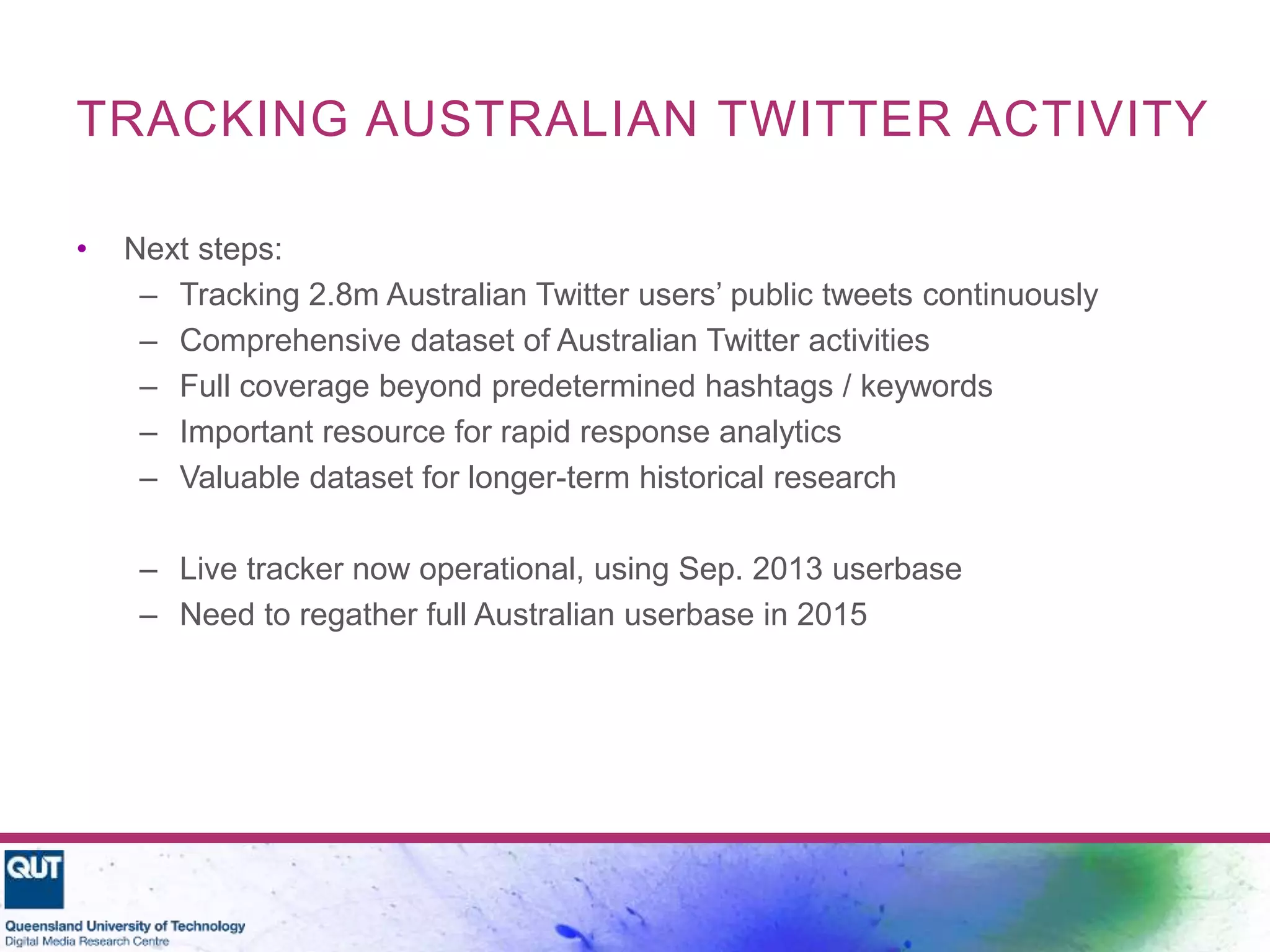 TRACKING AUSTRALIAN TWITTER ACTIVITY
• Next steps:
– Tracking 2.8m Australian Twitter users’ public tweets continuously
– Comprehensive dataset of Australian Twitter activities
– Full coverage beyond predetermined hashtags / keywords
– Important resource for rapid response analytics
– Valuable dataset for longer-term historical research
– Live tracker now operational, using Sep. 2013 userbase
– Need to regather full Australian userbase in 2015
 