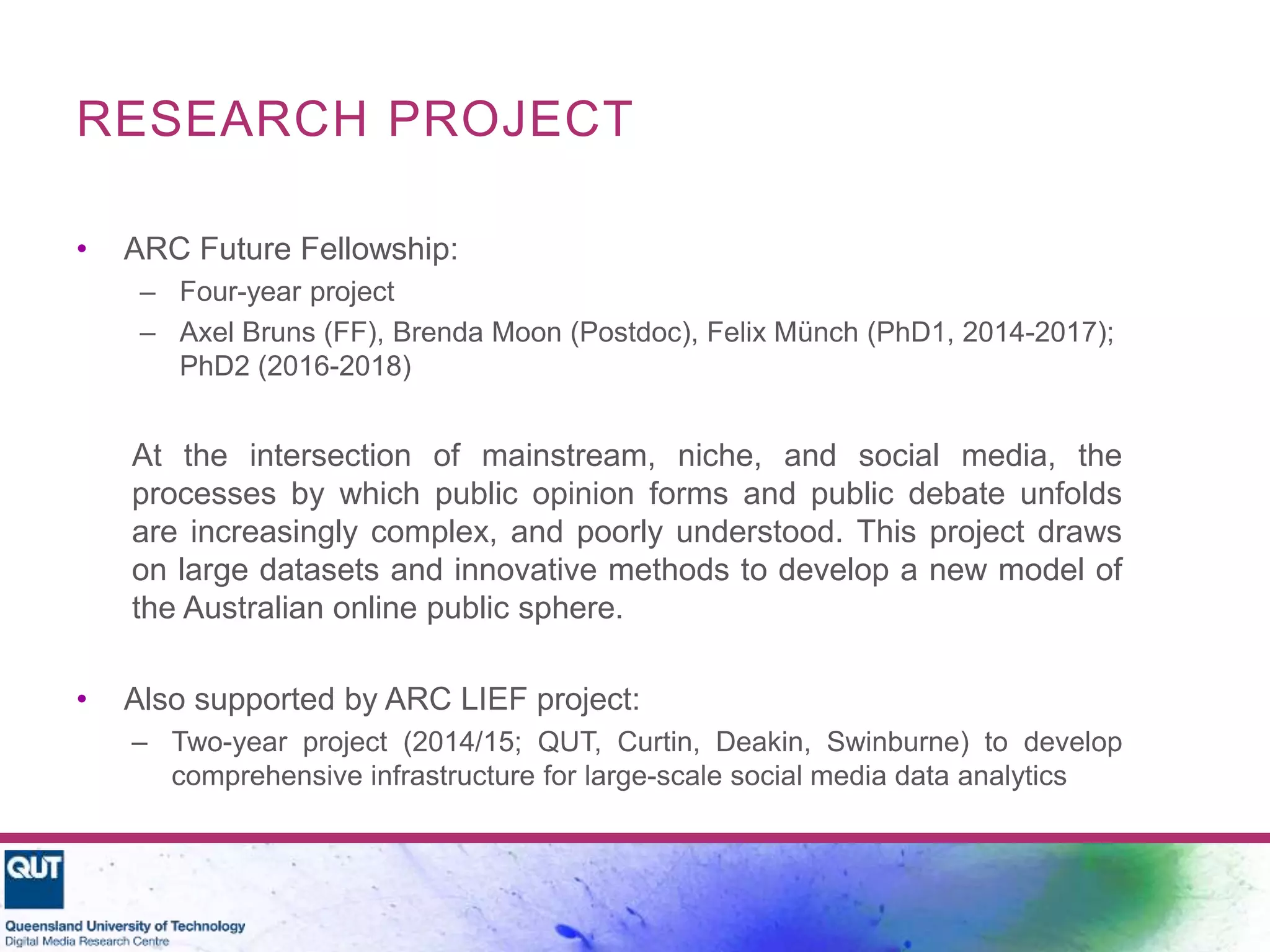 RESEARCH PROJECT
• ARC Future Fellowship:
– Four-year project
– Axel Bruns (FF), Brenda Moon (Postdoc), Felix Münch (PhD1, 2014-2017);
PhD2 (2016-2018)
At the intersection of mainstream, niche, and social media, the
processes by which public opinion forms and public debate unfolds
are increasingly complex, and poorly understood. This project draws
on large datasets and innovative methods to develop a new model of
the Australian online public sphere.
• Also supported by ARC LIEF project:
– Two-year project (2014/15; QUT, Curtin, Deakin, Swinburne) to develop
comprehensive infrastructure for large-scale social media data analytics
 