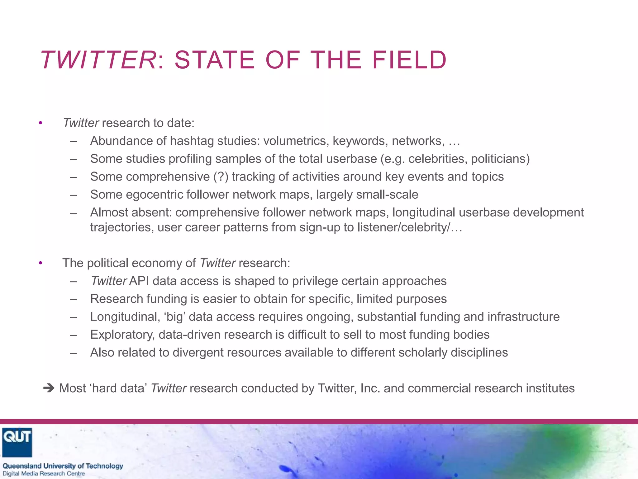 TWITTER: STATE OF THE FIELD
• Twitter research to date:
– Abundance of hashtag studies: volumetrics, keywords, networks, …
– Some studies profiling samples of the total userbase (e.g. celebrities, politicians)
– Some comprehensive (?) tracking of activities around key events and topics
– Some egocentric follower network maps, largely small-scale
– Almost absent: comprehensive follower network maps, longitudinal userbase development
trajectories, user career patterns from sign-up to listener/celebrity/…
• The political economy of Twitter research:
– Twitter API data access is shaped to privilege certain approaches
– Research funding is easier to obtain for specific, limited purposes
– Longitudinal, ‘big’ data access requires ongoing, substantial funding and infrastructure
– Exploratory, data-driven research is difficult to sell to most funding bodies
– Also related to divergent resources available to different scholarly disciplines
 Most ‘hard data’ Twitter research conducted by Twitter, Inc. and commercial research institutes
 