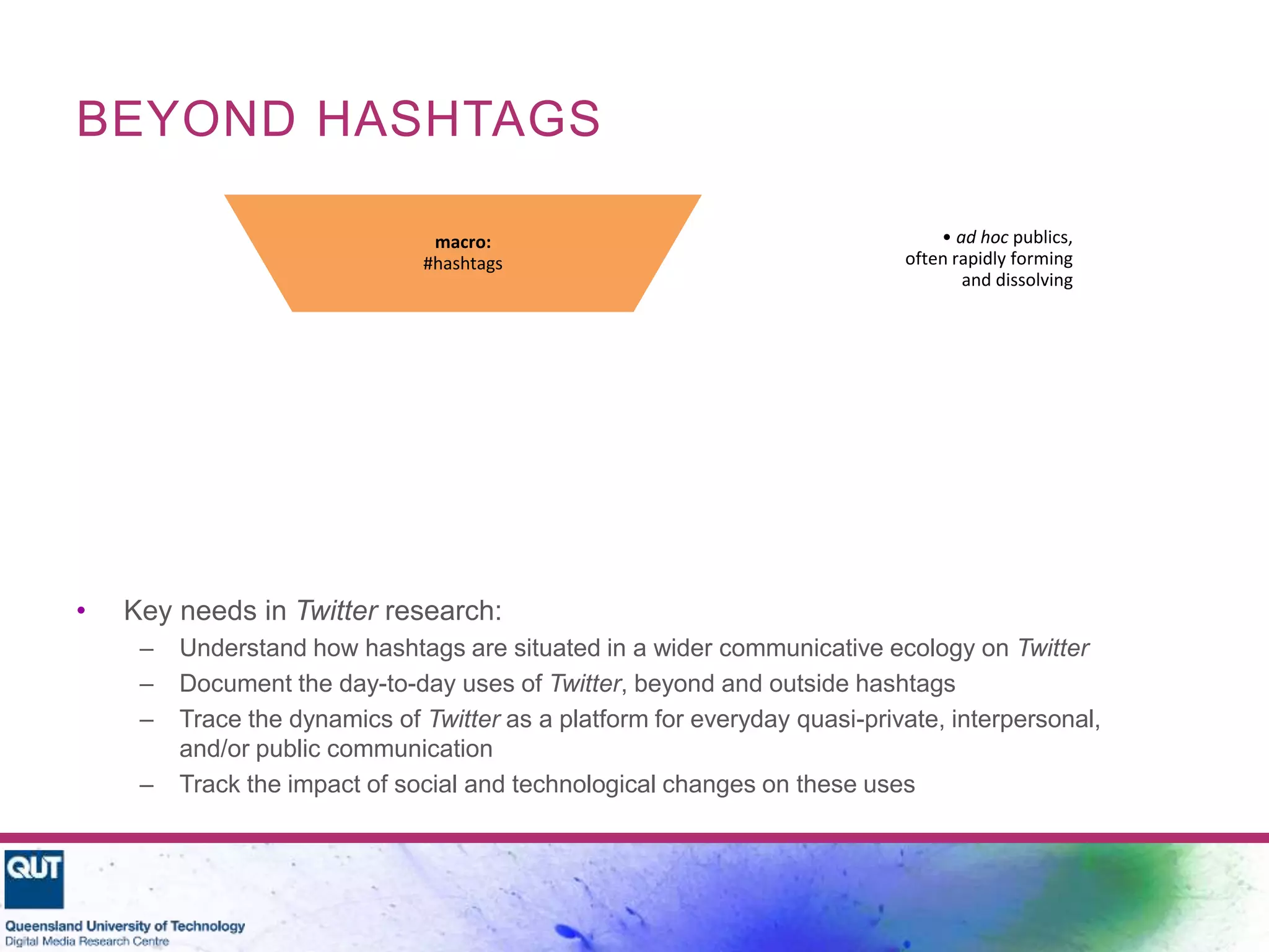 BEYOND HASHTAGS
• Key needs in Twitter research:
– Understand how hashtags are situated in a wider communicative ecology on Twitter
– Document the day-to-day uses of Twitter, beyond and outside hashtags
– Trace the dynamics of Twitter as a platform for everyday quasi-private, interpersonal,
and/or public communication
– Track the impact of social and technological changes on these uses
• ad hoc publics,
often rapidly forming
and dissolving
macro:
#hashtags
• personal publics,
accumulating slowly
and relatively stable
meso:
follower networks
• interpersonal
communication,
ephemeral
micro:
@replies
(Bruns & Moe, 2013)
 