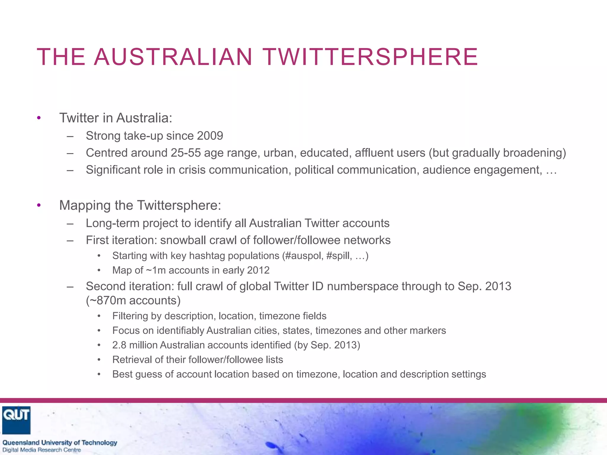 THE AUSTRALIAN TWITTERSPHERE
• Twitter in Australia:
– Strong take-up since 2009
– Centred around 25-55 age range, urban, educated, affluent users (but gradually broadening)
– Significant role in crisis communication, political communication, audience engagement, …
• Mapping the Twittersphere:
– Long-term project to identify all Australian Twitter accounts
– First iteration: snowball crawl of follower/followee networks
• Starting with key hashtag populations (#auspol, #spill, …)
• Map of ~1m accounts in early 2012
– Second iteration: full crawl of global Twitter ID numberspace through to Sep. 2013
(~870m accounts)
• Filtering by description, location, timezone fields
• Focus on identifiably Australian cities, states, timezones and other markers
• 2.8 million Australian accounts identified (by Sep. 2013)
• Retrieval of their follower/followee lists
• Best guess of account location based on timezone, location and description settings
 