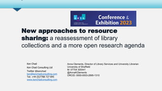 Ken Chad
Ken Chad Consulting Ltd
Twitter @kenchad
ken@kenchadconsulting.com
Tel: +44 (0)7788 727 845
www.kenchadconsulting.com
New approaches to resource
sharing: a reassessment of library
collections and a more open research agenda
-
Anna Clements, Director of Library Services and University Librarian
University of Sheffield
M: 07704 305441
@AnnaKClements
ORCID: 0000-0003-2895-1310
 