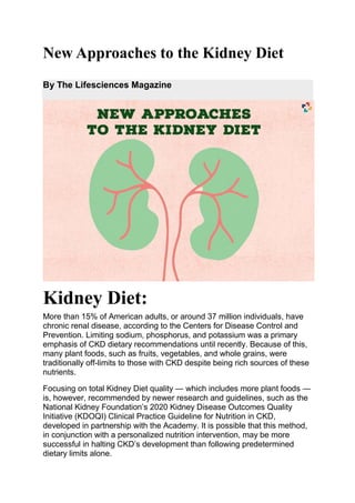 New Approaches to the Kidney Diet
By The Lifesciences Magazine
Kidney Diet:
More than 15% of American adults, or around 37 million individuals, have
chronic renal disease, according to the Centers for Disease Control and
Prevention. Limiting sodium, phosphorus, and potassium was a primary
emphasis of CKD dietary recommendations until recently. Because of this,
many plant foods, such as fruits, vegetables, and whole grains, were
traditionally off-limits to those with CKD despite being rich sources of these
nutrients.
Focusing on total Kidney Diet quality — which includes more plant foods —
is, however, recommended by newer research and guidelines, such as the
National Kidney Foundation’s 2020 Kidney Disease Outcomes Quality
Initiative (KDOQI) Clinical Practice Guideline for Nutrition in CKD,
developed in partnership with the Academy. It is possible that this method,
in conjunction with a personalized nutrition intervention, may be more
successful in halting CKD’s development than following predetermined
dietary limits alone.
 
