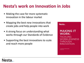 Nesta’s work on Innovation in Jobs 
•Making the case for more systematic innovation in the labour market 
•Mapping the best new innovations that create jobs and help people into work 
•A strong focus on understanding what works through our Standards of Evidence 
•Supporting the best innovations to scale and reach more people  