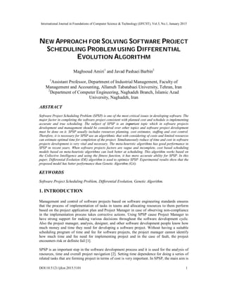International Journal in Foundations of Computer Science & Technology (IJFCST), Vol.5, No.1, January 2015
DOI:10.5121/ijfcst.2015.5101 1
NEW APPROACH FOR SOLVING SOFTWARE PROJECT
SCHEDULING PROBLEM USING DIFFERENTIAL
EVOLUTION ALGORITHM
Maghsoud Amiri1
and Javad Pashaei Barbin2
1
Assistant Professor, Department of Industrial Management, Faculty of
Management and Accounting, Allameh Tabatabaei University, Tehran, Iran
2
Department of Computer Engineering, Naghadeh Branch, Islamic Azad
University, Naghadeh, Iran
ABSTRACT
Software Project Scheduling Problem (SPSP) is one of the most critical issues in developing software. The
major factor in completing the software project consistent with planned cost and schedule is implementing
accurate and true scheduling. The subject of SPSP is an important topic which in software projects
development and management should be considered over other topics and software project development
must be done on it. SPSP usually includes resources planning, cost estimates, staffing and cost control.
Therefore, it is necessary for SPSP use an algorithmic that with considering of costs and limited resources
can estimate optimal time for completion of the project. Simultaneously reduce of time and cost in software
projects development is very vital and necessary. The meta-heuristic algorithms has good performance in
SPSP in recent years. When software projects factors are vague and incomplete, cost based scheduling
models based on meta-heuristic algorithms can look better at scheduling. This algorithm works based on
the Collective Intelligence and using the fitness function, it has more accurate ability for SPSP. In this
paper, Differential Evolution (DE) algorithm is used to optimize SPSP. Experimental results show that the
proposed model has better performance than Genetic Algorithm (GA).
KEYWORDS
Software Project Scheduling Problem, Differential Evolution, Genetic Algorithm.
1. INTRODUCTION
Management and control of software projects based on software engineering standards ensures
that the process of implementation of tasks in teams and allocating resources to them perform
based on the project application plan and Project Manager in case of observing non-compliance
in the implementation process takes corrective actions. Using SPSP cause Project Manager to
have strong support for making various decisions throughout the software development cycle.
Also the project manager, analysis, designer, and other software development people know how
much money and time they need for developing a software project. Without having a suitable
scheduling program of time and fee for software projects, the project manager cannot identify
how much time and fee need for implementing project and in the case of fault, the project
encounters risk or definite fail [1].
SPSP is an important step in the software development process and it is used for the analysis of
resources, time and overall project navigation [2]. Setting time dependence for doing a series of
related tasks that are forming project in terms of cost is very important. In SPSP, the main aim is
 