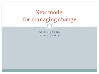 D R . E . J . S A R M A
A P R I L - 9 - 2 0 1 4
New model
for managing change
 