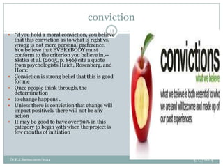 conviction
4/17/2014Dr.E.J.Sarma/ocm/2014
11
 “if you hold a moral conviction, you believe
that this conviction as to what is right vs.
wrong is not mere personal preference.
You believe that EVERYBODY must
conform to the criterion you believe in.--
Skitka et al. (2005, p. 896) cite a quote
from psychologists Haidt, Rosenberg, and
Hom:
 Conviction is strong belief that this is good
for me
 Once people think through, the
determination
 to change happens .
 Unless there is conviction that change will
impact positively there will not be any
action
 It may be good to have over 70% in this
category to begin with when the project is
few months of initiation
 