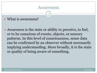 Awareness
4/17/2014Dr.E.J.Sarma/ocm/2014
4
 What is awareness?
 Awareness is the state or ability to perceive, to feel,
or to be conscious of events, objects, or sensory
patterns. In this level of consciousness, sense data
can be confirmed by an observer without necessarily
implying understanding. More broadly, it is the state
or quality of being aware of something.
 