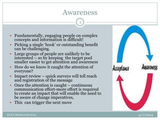 Awareness
4/17/2014Dr.E.J.Sarma/ocm/2014
5
 Fundamentally, engaging people on complex
concepts and information is difficult!
 Picking a single „hook‟ or outstanding benefit
can be challenging.
 Large groups of people are unlikely to be
interested – so by keeping the target pool
smaller easier to get attention and awareness
 How do we know it caught the attention of
everyone?
 Impact review – quick surveys will tell reach
and registration of the message
 Once the attention is caught – continuous
communication effort-more effort is required
to create an impact that will enable the need to
be aware of change imperatives,
 This can trigger the next move
 