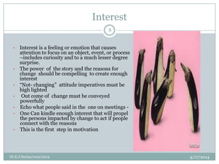 Interest
4/17/2014Dr.E.J.Sarma/ocm/2014
8
• Interest is a feeling or emotion that causes
attention to focus on an object, event, or process
–includes curiosity and to a much lesser degree
surprise.
• The power of the story and the reasons for
change should be compelling to create enough
interest
• “Not- changing” attitude imperatives must be
high lighted
• Out come of change must be conveyed
powerfully
• Echo what people said in the one on meetings -
• One Can kindle enough interest that will propel
the persons impacted by change to act if people
connect with the reasons
• This is the first step in motivation
 