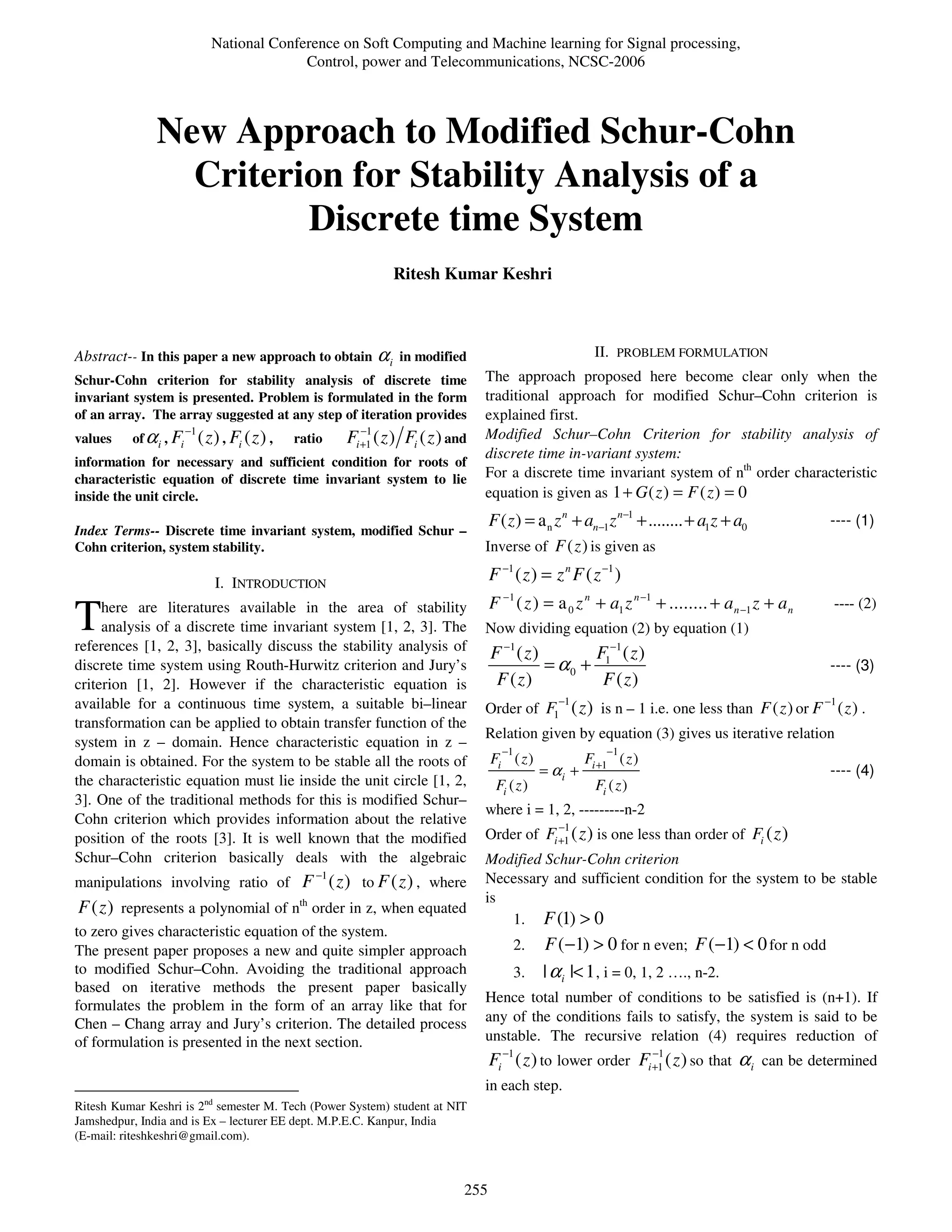 National Conference on Soft Computing and Machine learning for Signal processing,
                                              Control, power and Telecommunications, NCSC-2006



               New Approach to Modified Schur-Cohn
                 Criterion for Stability Analysis of a
                        Discrete time System
                                                                        Ritesh Kumar Keshri



Abstract-- In this paper a new approach to obtain                  αi   in modified                              II. PROBLEM FORMULATION
Schur-Cohn criterion for stability analysis of discrete time                            The approach proposed here become clear only when the
invariant system is presented. Problem is formulated in the form                        traditional approach for modified Schur–Cohn criterion is
of an array. The array suggested at any step of iteration provides                      explained first.
                        −1                                      −1                      Modified Schur–Cohn Criterion for stability analysis of
values    of α i , Fi        ( z ) , Fi ( z ) ,   ratio      Fi +1 ( z ) Fi ( z ) and
                                                                                        discrete time in-variant system:
information for necessary and sufficient condition for roots of
characteristic equation of discrete time invariant system to lie                        For a discrete time invariant system of nth order characteristic
inside the unit circle.                                                                 equation is given as 1 + G ( z ) = F ( z ) = 0
                                                                                          F ( z ) = a n z n + an−1 z n−1 + ........ + a1 z + a0                ---- (1)
Index Terms-- Discrete time invariant system, modified Schur –
Cohn criterion, system stability.                                                       Inverse of F ( z ) is given as

                                 I. INTRODUCTION                                          F −1 ( z ) = z n F ( z −1 )
                                                                                          F −1 ( z ) = a 0 z n + a1 z n −1 + ........ + a n −1 z + a n         ---- (2)
T    here are literatures available in the area of stability
     analysis of a discrete time invariant system [1, 2, 3]. The
references [1, 2, 3], basically discuss the stability analysis of
                                                                                        Now dividing equation (2) by equation (1)
                                                                                          F −1 ( z )       F −1 ( z )
discrete time system using Routh-Hurwitz criterion and Jury’s                                        = α0 + 1                                                  ---- (3)
criterion [1, 2]. However if the characteristic equation is                                F ( z)           F ( z)
                                                                                                        −1
available for a continuous time system, a suitable bi–linear                            Order of F1          ( z ) is n – 1 i.e. one less than F ( z ) or F −1 ( z ) .
transformation can be applied to obtain transfer function of the
                                                                                        Relation given by equation (3) gives us iterative relation
system in z – domain. Hence characteristic equation in z –
                                                                                            −1                     −1
domain is obtained. For the system to be stable all the roots of                          Fi ( z )             Fi +1 ( z )
                                                                                                      = αi +                                                   ---- (4)
the characteristic equation must lie inside the unit circle [1, 2,                         Fi ( z )              Fi ( z )
3]. One of the traditional methods for this is modified Schur–
                                                                                        where i = 1, 2, ---------n-2
Cohn criterion which provides information about the relative                                            −1
position of the roots [3]. It is well known that the modified                           Order of Fi +1 ( z ) is one less than order of Fi ( z )
Schur–Cohn criterion basically deals with the algebraic                                 Modified Schur-Cohn criterion
                                                        −1                              Necessary and sufficient condition for the system to be stable
manipulations involving ratio of                   F ( z ) to F ( z ) , where
                                                   th                                   is
F ( z ) represents a polynomial of n order in z, when equated
                                                                                           1. F (1) > 0
to zero gives characteristic equation of the system.
The present paper proposes a new and quite simpler approach                                      2. F (−1) > 0 for n even; F (−1) < 0 for n odd
to modified Schur–Cohn. Avoiding the traditional approach                                        3. | α i |< 1 , i = 0, 1, 2 …., n-2.
based on iterative methods the present paper basically
                                                                                        Hence total number of conditions to be satisfied is (n+1). If
formulates the problem in the form of an array like that for
Chen – Chang array and Jury’s criterion. The detailed process                           any of the conditions fails to satisfy, the system is said to be
of formulation is presented in the next section.                                        unstable. The recursive relation (4) requires reduction of
                                                                                          Fi −1 ( z ) to lower order Fi +1 ( z ) so that α i can be determined
                                                                                                                        −1


                                                                                        in each step.
Ritesh Kumar Keshri is 2nd semester M. Tech (Power System) student at NIT
Jamshedpur, India and is Ex – lecturer EE dept. M.P.E.C. Kanpur, India
(E-mail: riteshkeshri@gmail.com).



                                                                                    255
 
