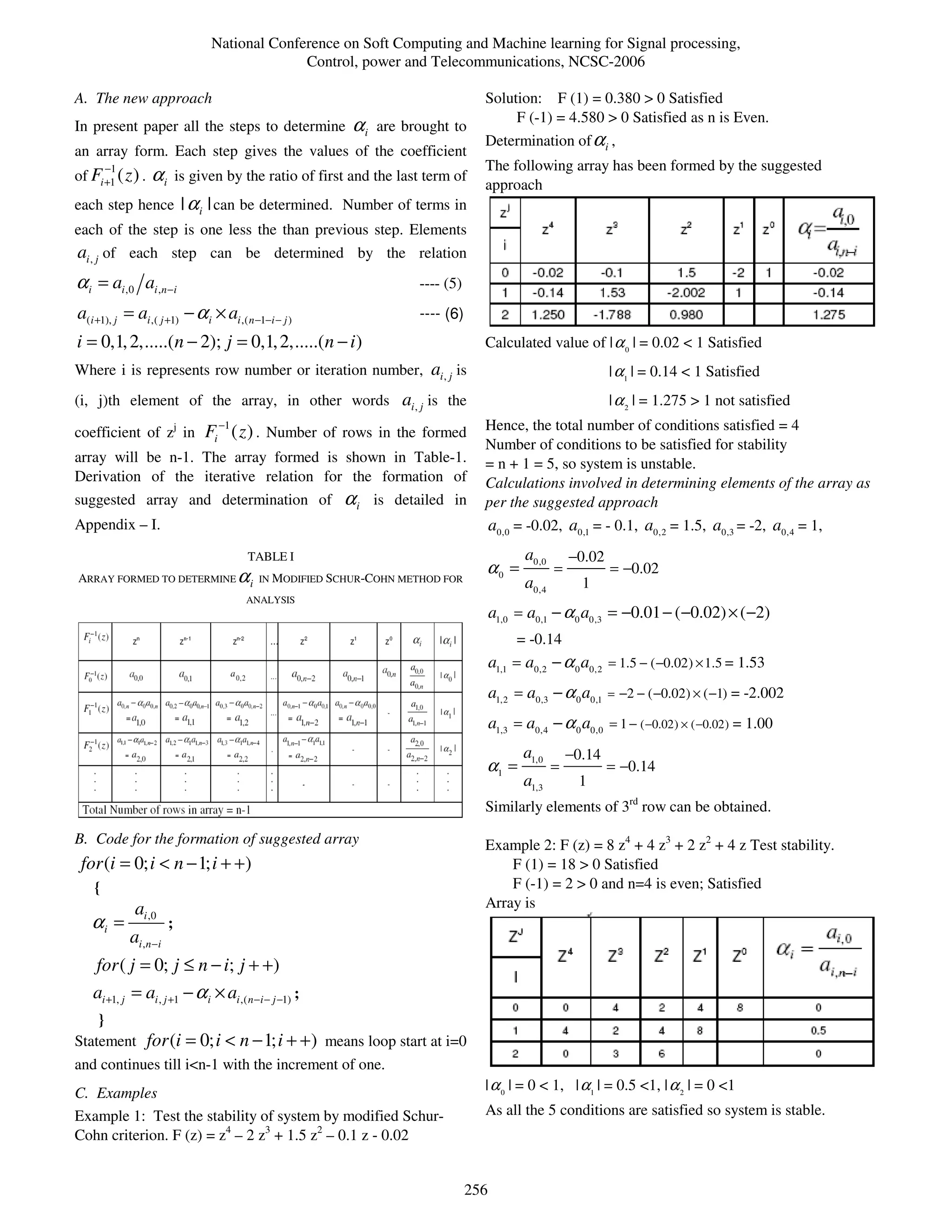 National Conference on Soft Computing and Machine learning for Signal processing,
                                                Control, power and Telecommunications, NCSC-2006

A. The new approach                                                                Solution: F (1) = 0.380 > 0 Satisfied
                                                                                        F (-1) = 4.580 > 0 Satisfied as n is Even.
In present paper all the steps to determine                αi   are brought to
                                                                                   Determination of α i ,
an array form. Each step gives the values of the coefficient
        −1                                                                         The following array has been formed by the suggested
of Fi +1 ( z ) .   αi       is given by the ratio of first and the last term of
                                                                                   approach
each step hence              | α i | can be determined. Number of terms in
each of the step is one less the than previous step. Elements
ai , j of each step can be determined by the relation
α i = ai ,0 ai ,n−i                                                   ---- (5)
a(i +1), j = ai ,( j +1) − α i × ai ,( n −1−i − j )                   ---- (6)
i = 0,1, 2,.....(n − 2); j = 0,1, 2,.....(n − i )                                  Calculated value of | α 0 | = 0.02 < 1 Satisfied
Where i is represents row number or iteration number, ai , j is                                                  | α1 | = 0.14 < 1 Satisfied
(i, j)th element of the array, in other words ai , j is the                                                      | α 2 | = 1.275 > 1 not satisfied
                                   −1
coefficient of zj in Fi ( z ) . Number of rows in the formed                       Hence, the total number of conditions satisfied = 4
                                                                                   Number of conditions to be satisfied for stability
array will be n-1. The array formed is shown in Table-1.                           = n + 1 = 5, so system is unstable.
Derivation of the iterative relation for the formation of                          Calculations involved in determining elements of the array as
suggested array and determination of                     αi     is detailed in     per the suggested approach
Appendix – I.                                                                          a0,0 = -0.02, a0,1 = - 0.1, a0,2 = 1.5, a0,3 = -2, a0,4 = 1,
                                        TABLE I                                               a0,0       −0.02
                                                                                   α0 =              =           = −0.02
ARRAY FORMED TO DETERMINE α i IN MODIFIED SCHUR-COHN METHOD FOR                               a0,4         1
                                        ANALYSIS
                                                                                       a1,0 = a0,1 − α 0 a0,3 = −0.01 − ( −0.02) × ( −2)
                                                                                            = -0.14
                                                                                       a1,1 = a0,2 − α 0 a0,2 = 1.5 − ( −0.02) × 1.5 = 1.53
                                                                                       a1,2 = a0,3 − α 0 a0,1    = −2 − ( −0.02) × ( −1)   = -2.002
                                                                                       a1,3 = a0,4 − α 0 a0,0 = 1 − ( −0.02) × ( −0.02) = 1.00
                                                                                             a1,0        −0.14
                                                                                   α1 =              =           = −0.14
                                                                                             a1,3         1
                                                                                   Similarly elements of 3rd row can be obtained.

B. Code for the formation of suggested array                                       Example 2: F (z) = 8 z4 + 4 z3 + 2 z2 + 4 z Test stability.
 for (i = 0; i < n − 1; i + + )                                                        F (1) = 18 > 0 Satisfied
    {                                                                                  F (-1) = 2 > 0 and n=4 is even; Satisfied
              ai ,0                                                                Array is
   αi =                 ;
             ai ,n −i
    for ( j = 0; j ≤ n − i; j + +)
    ai +1, j = ai , j +1 − α i × ai ,( n −i − j −1) ;
    }
Statement          for (i = 0; i < n − 1; i + + ) means loop start at i=0
and continues till i<n-1 with the increment of one.
                                                                                   | α 0 | = 0 < 1, | α1 | = 0.5 <1, | α 2 | = 0 <1
C. Examples
Example 1: Test the stability of system by modified Schur-                         As all the 5 conditions are satisfied so system is stable.
Cohn criterion. F (z) = z4 – 2 z3 + 1.5 z2 – 0.1 z - 0.02


                                                                                 256
 