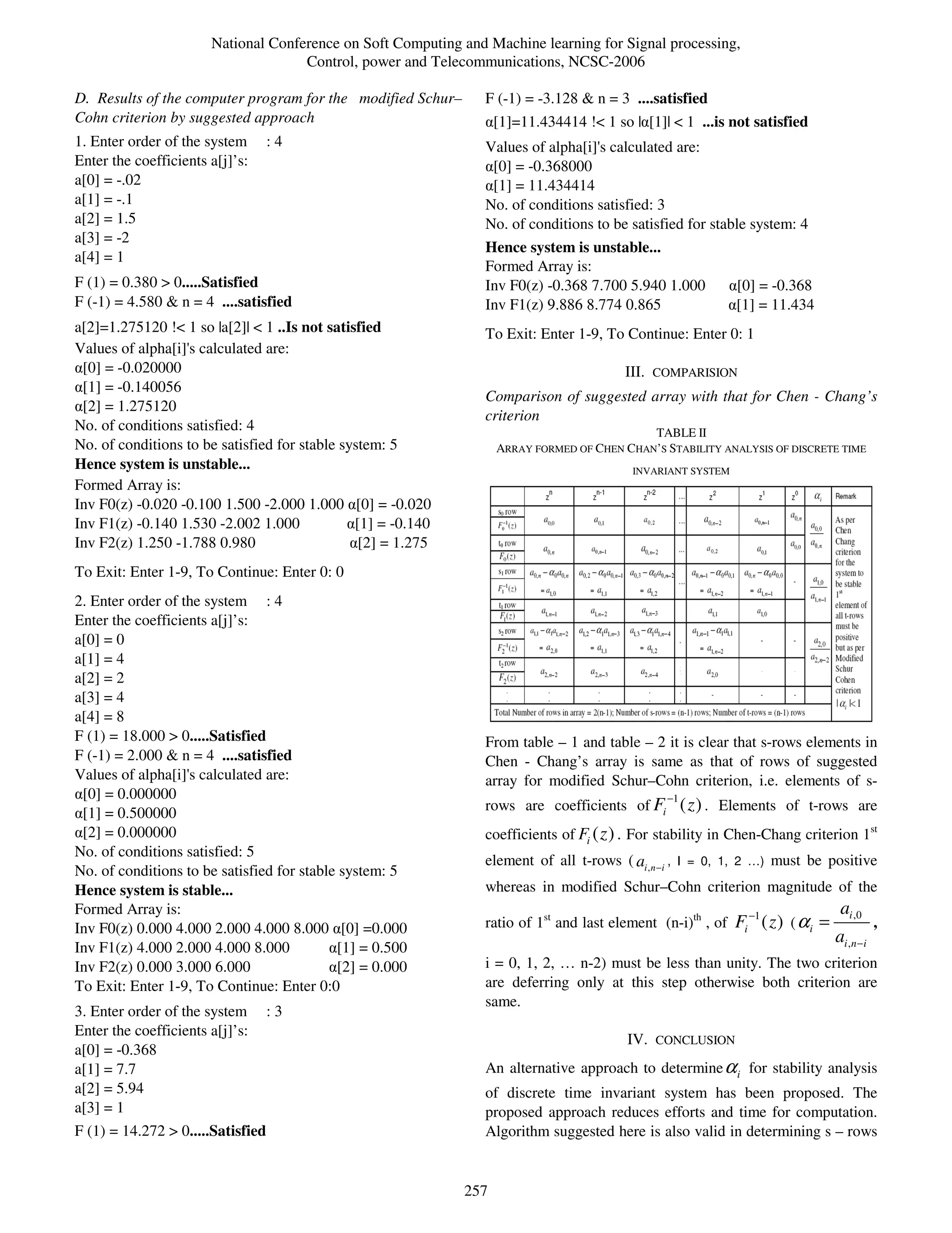 National Conference on Soft Computing and Machine learning for Signal processing,
                                     Control, power and Telecommunications, NCSC-2006

D. Results of the computer program for the modified Schur–      F (-1) = -3.128 & n = 3 ....satisfied
Cohn criterion by suggested approach                            α[1]=11.434414 !< 1 so |α[1]| < 1 ...is not satisfied
1. Enter order of the system       :4                           Values of alpha[i]'s calculated are:
Enter the coefficients a[j]’s:                                  α[0] = -0.368000
a[0] = -.02                                                     α[1] = 11.434414
a[1] = -.1                                                      No. of conditions satisfied: 3
a[2] = 1.5                                                      No. of conditions to be satisfied for stable system: 4
a[3] = -2
                                                                Hence system is unstable...
a[4] = 1
                                                                Formed Array is:
F (1) = 0.380 > 0.....Satisfied                                 Inv F0(z) -0.368 7.700 5.940 1.000         α[0] = -0.368
F (-1) = 4.580 & n = 4 ....satisfied                            Inv F1(z) 9.886 8.774 0.865                α[1] = 11.434
a[2]=1.275120 !< 1 so |a[2]| < 1 ..Is not satisfied             To Exit: Enter 1-9, To Continue: Enter 0: 1
Values of alpha[i]'s calculated are:
α[0] = -0.020000                                                                         III. COMPARISION
α[1] = -0.140056
                                                                Comparison of suggested array with that for Chen - Chang’s
α[2] = 1.275120
                                                                criterion
No. of conditions satisfied: 4                                                               TABLE II
No. of conditions to be satisfied for stable system: 5              ARRAY FORMED OF CHEN CHAN’S STABILITY ANALYSIS OF DISCRETE TIME
Hence system is unstable...                                                                INVARIANT SYSTEM
Formed Array is:
Inv F0(z) -0.020 -0.100 1.500 -2.000 1.000 α[0] = -0.020
Inv F1(z) -0.140 1.530 -2.002 1.000           α[1] = -0.140
Inv F2(z) 1.250 -1.788 0.980                   α[2] = 1.275
To Exit: Enter 1-9, To Continue: Enter 0: 0
2. Enter order of the system : 4
Enter the coefficients a[j]’s:
a[0] = 0
a[1] = 4
a[2] = 2
a[3] = 4
a[4] = 8
F (1) = 18.000 > 0.....Satisfied                                From table – 1 and table – 2 it is clear that s-rows elements in
F (-1) = 2.000 & n = 4 ....satisfied                            Chen - Chang’s array is same as that of rows of suggested
Values of alpha[i]'s calculated are:                            array for modified Schur–Cohn criterion, i.e. elements of s-
α[0] = 0.000000                                                                                  −1
α[1] = 0.500000                                                 rows are coefficients of Fi ( z ) . Elements of t-rows are
α[2] = 0.000000                                                 coefficients of Fi ( z ) . For stability in Chen-Chang criterion 1st
No. of conditions satisfied: 5
                                                                element of all t-rows ( ai , n −i , I = 0, 1, 2 …) must be positive
No. of conditions to be satisfied for stable system: 5
Hence system is stable...                                       whereas in modified Schur–Cohn criterion magnitude of the
Formed Array is:                                                                                               −1                ai ,0
Inv F0(z) 0.000 4.000 2.000 4.000 8.000 α[0] =0.000             ratio of 1st and last element (n-i)th , of Fi ( z ) ( α i   =              ,
                                                                                                                                ai ,n −i
Inv F1(z) 4.000 2.000 4.000 8.000          α[1] = 0.500
Inv F2(z) 0.000 3.000 6.000                α[2] = 0.000         i = 0, 1, 2, … n-2) must be less than unity. The two criterion
To Exit: Enter 1-9, To Continue: Enter 0:0                      are deferring only at this step otherwise both criterion are
                                                                same.
3. Enter order of the system       :3
Enter the coefficients a[j]’s:
                                                                                          IV. CONCLUSION
a[0] = -0.368
a[1] = 7.7                                                      An alternative approach to determine α i for stability analysis
a[2] = 5.94                                                     of discrete time invariant system has been proposed. The
a[3] = 1                                                        proposed approach reduces efforts and time for computation.
F (1) = 14.272 > 0.....Satisfied                                Algorithm suggested here is also valid in determining s – rows


                                                              257
 