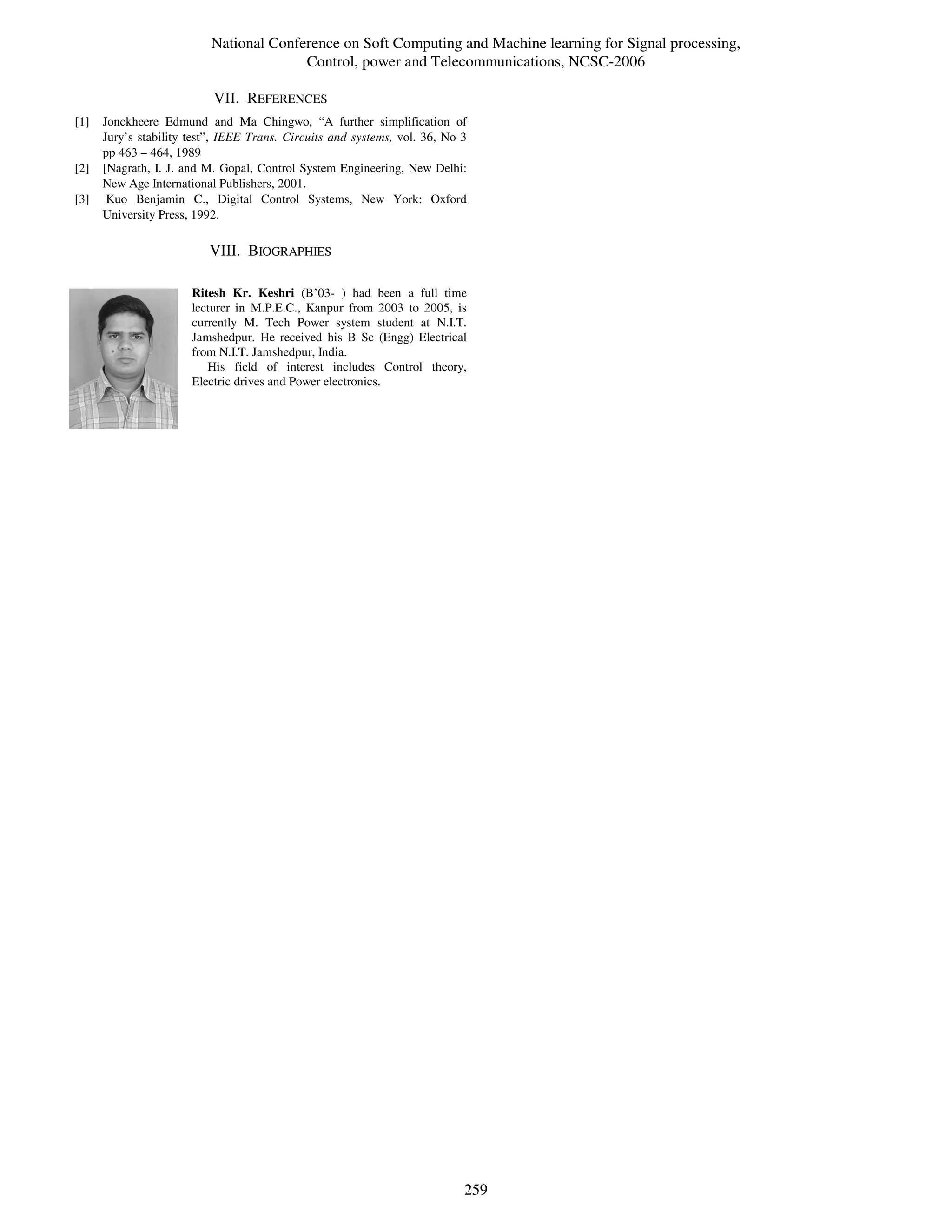 National Conference on Soft Computing and Machine learning for Signal processing,
                                         Control, power and Telecommunications, NCSC-2006

                           VII. REFERENCES
[1]   Jonckheere Edmund and Ma Chingwo, “A further simplification of
      Jury’s stability test”, IEEE Trans. Circuits and systems, vol. 36, No 3
      pp 463 – 464, 1989
[2]   [Nagrath, I. J. and M. Gopal, Control System Engineering, New Delhi:
      New Age International Publishers, 2001.
[3]    Kuo Benjamin C., Digital Control Systems, New York: Oxford
      University Press, 1992.

                          VIII. BIOGRAPHIES

                       Ritesh Kr. Keshri (B’03- ) had been a full time
                       lecturer in M.P.E.C., Kanpur from 2003 to 2005, is
                       currently M. Tech Power system student at N.I.T.
                       Jamshedpur. He received his B Sc (Engg) Electrical
                       from N.I.T. Jamshedpur, India.
                          His field of interest includes Control theory,
                       Electric drives and Power electronics.




                                                                            259
 