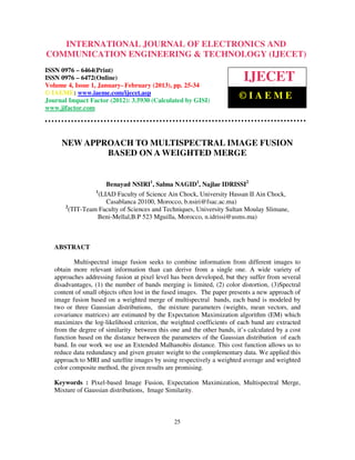 International Journal of Electronics and Communication Engineering & Technology (IJECET), ISSN
   INTERNATIONAL JOURNAL OF ELECTRONICS AND
     0976 – 6464(Print), ISSN 0976 – 6472(Online) Volume 4, Issue 1, January- February (2013), © IAEME
COMMUNICATION ENGINEERING & TECHNOLOGY (IJECET)
ISSN 0976 – 6464(Print)
ISSN 0976 – 6472(Online)
Volume 4, Issue 1, January- February (2013), pp. 25-34
                                                                               IJECET
© IAEME: www.iaeme.com/ijecet.asp
Journal Impact Factor (2012): 3.5930 (Calculated by GISI)
                                                                             ©IAEME
www.jifactor.com




     NEW APPROACH TO MULTISPECTRAL IMAGE FUSION
             BASED ON A WEIGHTED MERGE


                       Benayad NSIRI1, Salma NAGID1, Najlae IDRISSI2
                  1
                    (LIAD Faculty of Science Ain Chock, University Hassan II Ain Chock,
                       Casablanca 20100, Morocco, b.nsiri@fsac.ac.ma)
       2
         (TIT-Team Faculty of Sciences and Techniques, University Sultan Moulay Slimane,
                   Beni-Mellal,B.P 523 Mguilla, Morocco, n.idrissi@usms.ma)



   ABSTRACT

          Multispectral image fusion seeks to combine information from different images to
   obtain more relevant information than can derive from a single one. A wide variety of
   approaches addressing fusion at pixel level has been developed, but they suffer from several
   disadvantages, (1) the number of bands merging is limited, (2) color distortion, (3)Spectral
   content of small objects often lost in the fused images. The paper presents a new approach of
   image fusion based on a weighted merge of multispectral bands, each band is modeled by
   two or three Gaussian distributions, the mixture parameters (weights, mean vectors, and
   covariance matrices) are estimated by the Expectation Maximization algorithm (EM) which
   maximizes the log-likelihood criterion, the weighted coefficients of each band are extracted
   from the degree of similarity between this one and the other bands, it’s calculated by a cost
   function based on the distance between the parameters of the Gaussian distribution of each
   band. In our work we use an Extended Malhanobis distance. This cost function allows us to
   reduce data redundancy and given greater weight to the complementary data. We applied this
   approach to MRI and satellite images by using respectively a weighted average and weighted
   color composite method, the given results are promising.

   Keywords : Pixel-based Image Fusion, Expectation Maximization, Multispectral Merge,
   Mixture of Gaussian distributions, Image Similarity.



                                                  25
 