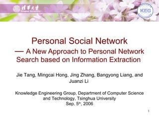 Personal Social Network —  A New Approach to Personal Network Search based on Information Extraction   Jie Tang, Mingcai Hong, Jing Zhang, Bangyong Liang, and Juanzi Li   Knowledge Engineering Group, Department of Computer Science and Technology, Tsinghua University Sep. 5 th , 2006 