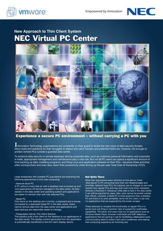 New Approach to Thin Client System

NEC Virtual PC Center




 Experience a secure PC environment – without carrying a PC with you

I nformation Technology organizations are constantly on their guard to tackle the next wave of data security threats.
Many tools and solutions for their struggles to detect and catch hackers and potential thefts are, however, not enough to
protect remote PCs outside a guarded data center.
To enhance data security in remote desktops storing corporate data, such as customer personal information and corporate
e-mails, appropriate management and maintenance play a vital role. But not all PC users can spend a significant amount of
time backing up data, installing programs, and fixing virus and application software on their PCs – because these activities
often confuse them and even slow down their productivity while driving up the per-user Total Cost of Ownership (TCO).



Large enterprises with sizeable PC populations are examining the         Not Quite There
following approaches to end-user computing:                              While their approaches seem attractive at first glance, these
- Network Boot PC                                                        ‘alternatives’ to PC computing have their own disadvantages and
A PC without a hard disk (or with a disabled one) is booted up and       shortfalls. Network boot PCs, for instance, are no cheaper to own and
runs applications off servers managed in the data center. All data       operate than regular PCs and may even cost more when necessary
resides in the data center and operating system and applications         software is factored in. Moreover, while data is held in the data center,
                                                                         it can still be exported by users. Also, work cannot be ported outside
are easier to maintain than with fully featured PCs.
                                                                         their offices. Likewise, a blade PC is more expensive than a desktop
- Blade PC                                                               PC and there is no work portability. As for the thin client, it can only
Only items on the desktop are a monitor, a keyboard and a mouse          run applications that are supported by the screen scraper.
connected to a dedicated blade PC in the data center. Users
cannot remove data from the data center and applications and             These attempts to virtualize the functionality of regular PCs in a
data backups are reasonably easier to manage.                            server have one thing in common: lack of support for multimedia
                                                                         capabilities. The result: end-users miss out on applications such as
- Presentation Server Thin Client Solution                               Windows Media Player, browser multimedia and VoIP telephony –
This solution puts a thin client on the desktop to run applications in   applications that are gaining in use for facilitating collaborative work,
the data center. The display content generated from the application      communicating ideas to today’s tech-savvy audiences, and making
is automatically transferred to the thin client display device.          their computing experience an enriching one.
 