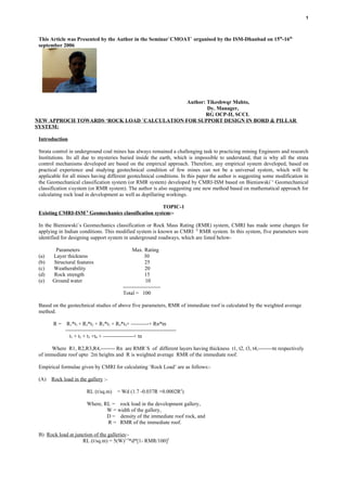 1



 This Article was Presented by the Author in the Seminar`CMOAT` organised by the ISM-Dhanbad on 15th-16th
 september 2006




                                             Author: Tikeshwqr Mahto,
                                                     Dy. Manager,
                                                    RG OCP-II, SCCL
NEW APPROCH TOWARDS ‘ROCK LOAD `CALCULATION FOR SUPPORT DESIGN IN BORD & PILLAR
SYSTEM:

 Introduction

 Strata control in underground coal mines has always remained a challenging task to practicing mining Engineers and research
 Institutions. Its all due to mysteries buried inside the earth, which is impossible to understand, that is why all the strata
 control mechanisms developed are based on the empirical approach. Therefore, any empirical system developed, based on
 practical experience and studying geotechnical condition of few mines can not be a universal system, which will be
 applicable for all mines having different geotechnical conditions. In this paper the author is suggesting some modification in
 the Geomechanical classification system (or RMR system) developed by CMRI-ISM based on Bieniawski` s Geomechanical
 classification ssystem (or RMR system). The author is also suggesting one new method based on mathematical approach for
 calculating rock load in development as well as depillaring workings.

                                                   TOPIC-1
                        `S
 Existing CMRI-ISM Geomechanics classification system:-

 In the Bieniawski`s Geomechanics classification or Rock Mass Rating (RMR) system, CMRI has made some changes for
 applying in Indian conditions. This modified system is known as CMRI `S RMR system. In this system, five parameters were
 identified for designing support system in underground roadways, which are listed below-

        Parameters                               Max. Rating
 (a)   Layer thickness                                  30
 (b)   Structural features                              25
 (c)   Weatherability                                   20
 (d)   Rock strength                                    15
 (e)   Ground water                                     10
                                            ---------------------
                                            Total = 100

 Based on the geotechnical studies of above five parameters, RMR of immediate roof is calculated by the weighted average
 method.

       R = R1*t1 + R2*t2 + R3*t3 + R4*t4+ ----------+ Rn*tn
           --------------------------------------------------------------
             t1 + t2 + t3 +t4 + -----------------+ tn

      Where R1, R2,R3,R4,-------- Rn are RMR`S of different layers having thickness t1, t2, t3, t4,--------tn respectively
 of immediate roof upto 2m heights and R is weighted average RMR of the immediate roof.

 Empirical formulae given by CMRI for calculating ‘Rock Load’ are as follows:-

 (A)   Rock load in the gallery :-

                        RL (t/sq.m) = Wd (1.7 -0.037R +0.0002R2)

                        Where, RL = rock load in the development gallery,
                                W = width of the gallery,
                                D = density of the immediate roof rock, and
                                R = RMR of the immediate roof.

 B) Rock load at junction of the galleries:-
                    RL (t/sq.m) = 5(W)1/3*d*[1- RMR/100]2
 