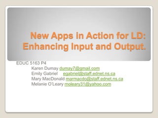 New Apps in Action for LD:
  Enhancing Input and Output.
EDUC 5163 P4
      Karen Dumay dumay7@gmail.com
      Emily Gabriel egabriel@staff.ednet.ns.ca
      Mary MacDonald marmacdo@staff.ednet.ns.ca
      Melanie O’Leary moleary31@yahoo.com
 