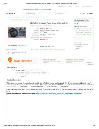 3/6/13                                                    NEW APR9600 Voice Recording and Playback Kit-in Consumer Electronics on Aliexpress.com

                                                                                                                              My AliExpress    Help     Mobile             Select Language ​
                                                                                                                                                                                           ▼

                                                   Welcome to AliExpress! Join Free | Sign In or Sign In With


    CATEGORIES                                            Search Products                                                 All Categories                               0   Cart           Wish List


         Back to search results            Hom e > All C ate gorie s > C onsum e r Ele ctronics

                   New members! Save $5 when you spend $25 or more with MasterCard Get my coupon now                                                  wang xiaoqiong's store
                                                                                                                                                      C hina (Mainland) (Guangdong)
                                                                NEW APR9600 Voice Recording and Playback Kit                                          681


                                                                History (past 6 m onths): 1 orde r (1 pie ce )
                                                                                                                                                      98.4%        P os itive feedbac k

                                                                              Price :   US $21.99 / piece                                             Detailed seller ratings (out of 5)
                                                                        Bulk Price : US $19.79 / piece (3 pieces or more)                               Item as Described: 4.7 Above Average
                                                                          Q uantity:    1       piece
                                                                                                                                                            Communication: 4.7 Above Average
                                                                    Shipping C ost: US $30.12 to India Via EMS
                                                                                                                                                            Shipping Speed: 4.5 Above Average
                                                                    De live ry Tim e : 5-17 days
                                                                 Proce ssing Tim e : Ships out within 5 days
                                                                                                                                                      View my store
                                                                        Total Price :   US $52.11

                                                                                                                                                      Contact Seller
                                                                                                                                                      C ontact Pe rson: Tony qiong
         See Larger Image: N E W A P R9 6 0 0 V oic e
                                                                                        +Add to Wish List (1 Adds)                                          C ontact Now
         Rec ording and P laybac k Kit P ic ture

                                                                                                                                                            O ffline
  Product ID: 523474873                                            Seller Promise:          Full refund if product isn't received in 27 days


         Like      Be the first of your friends to like
                   this.




                                                                                                                                                                                          Report item


     Item specifics
                            Place of Origin: Guangdong China (Mainland)
                                Brand Name: APR9600 Voice Recording and Playback Kit
                             Model Number: APR9600 Voice Recording and Playback Kit
                                           color: &


     Product Description

    This module is meant for experimenting with the APR9600 record and playback IC. It is a demo module that has 4
    jumpers that allow for you to work in all the different modes of the APR9600. As well, it comes with a speaker that is
                                                                                            NEW
     Product Details  Feedback (0)     Shipping & Payment    Buyer Protection   Similar Items
    already soldered on. It is an all-in-one kit that includes the chip; which is removable, so that you can play with as
    many chips as you'd like. No soldering required. These things are a lot of fun, and are great for testing out the APR
    chip.
    please see the Use video on this site : http://u.youku.com/user_video/id_UMjczMjM3Mzk2.html




www.aliexpress.com/item/NEW-APR9600-Voice-Recording-and-Playback-Kit/523474873.html                                                                                                                   1/5
 