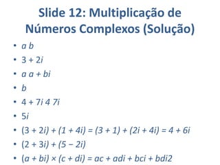 Slide 12: Multiplicação de
Números Complexos (Solução)
• a b
• 3 + 2i
• a a + bi
• b
• 4 + 7i 4 7i
• 5i
• (3 + 2i) + (1 + 4i) = (3 + 1) + (2i + 4i) = 4 + 6i
• (2 + 3i) + (5 − 2i)
• (a + bi) × (c + di) = ac + adi + bci + bdi2
 