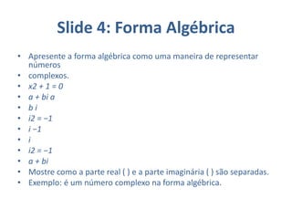 Slide 4: Forma Algébrica
• Apresente a forma algébrica como uma maneira de representar
números
• complexos.
• x2 + 1 = 0
• a + bi a
• b i
• i2 = −1
• i −1
• i
• i2 = −1
• a + bi
• Mostre como a parte real ( ) e a parte imaginária ( ) são separadas.
• Exemplo: é um número complexo na forma algébrica.
 