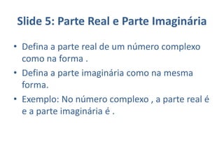 Slide 5: Parte Real e Parte Imaginária
• Defina a parte real de um número complexo
como na forma .
• Defina a parte imaginária como na mesma
forma.
• Exemplo: No número complexo , a parte real é
e a parte imaginária é .
 