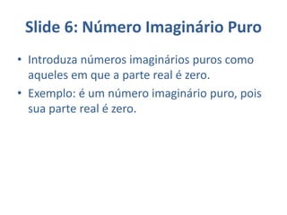 Slide 6: Número Imaginário Puro
• Introduza números imaginários puros como
aqueles em que a parte real é zero.
• Exemplo: é um número imaginário puro, pois
sua parte real é zero.
 