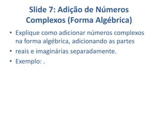 Slide 7: Adição de Números
Complexos (Forma Algébrica)
• Explique como adicionar números complexos
na forma algébrica, adicionando as partes
• reais e imaginárias separadamente.
• Exemplo: .
 