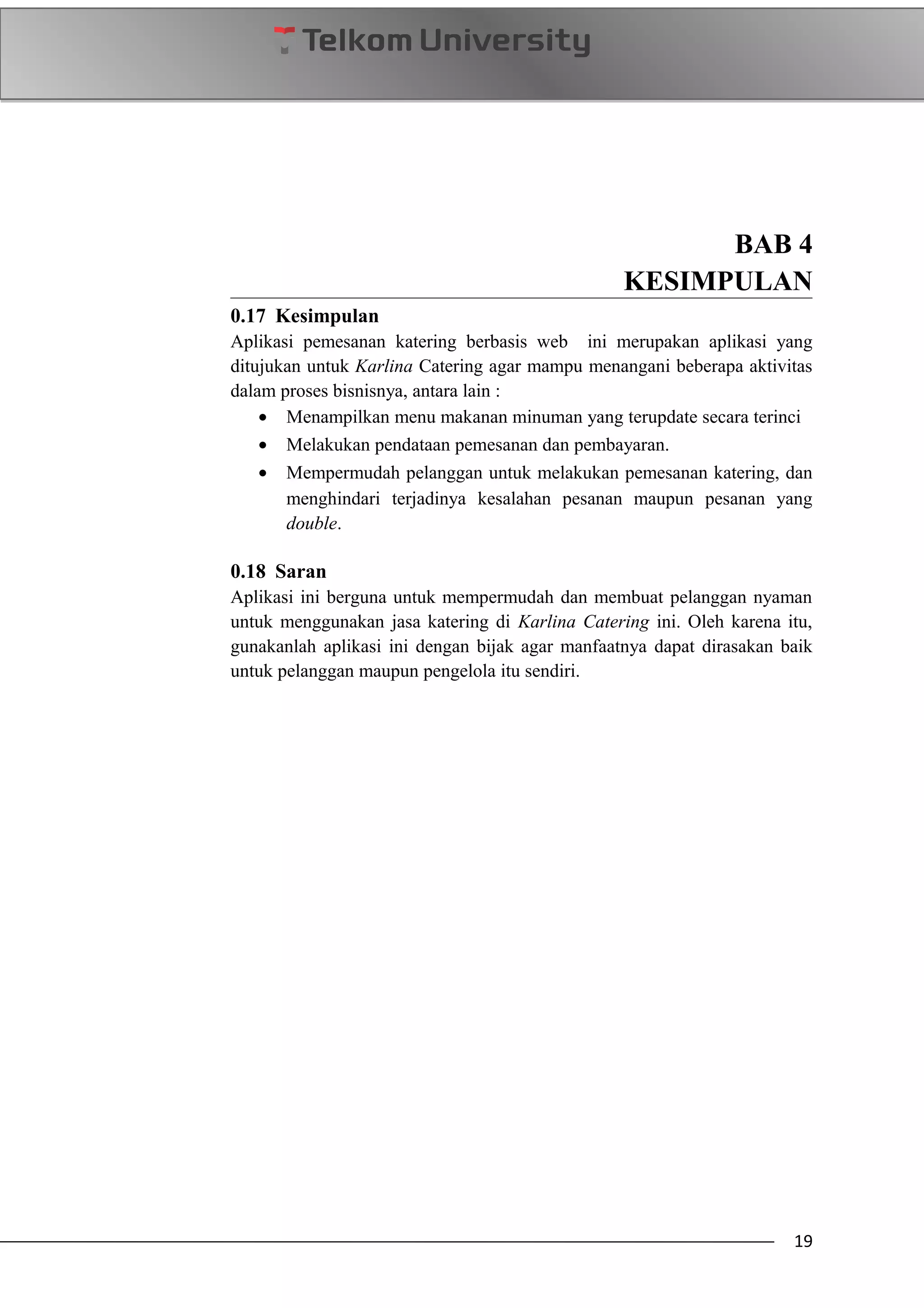 BAB 4
KESIMPULAN
0.17 Kesimpulan
Aplikasi pemesanan katering berbasis web ini merupakan aplikasi yang
ditujukan untuk Karlina Catering agar mampu menangani beberapa aktivitas
dalam proses bisnisnya, antara lain :
• Menampilkan menu makanan minuman yang terupdate secara terinci
• Melakukan pendataan pemesanan dan pembayaran.
• Mempermudah pelanggan untuk melakukan pemesanan katering, dan
menghindari terjadinya kesalahan pesanan maupun pesanan yang
double.
0.18 Saran
Aplikasi ini berguna untuk mempermudah dan membuat pelanggan nyaman
untuk menggunakan jasa katering di Karlina Catering ini. Oleh karena itu,
gunakanlah aplikasi ini dengan bijak agar manfaatnya dapat dirasakan baik
untuk pelanggan maupun pengelola itu sendiri.
19
 