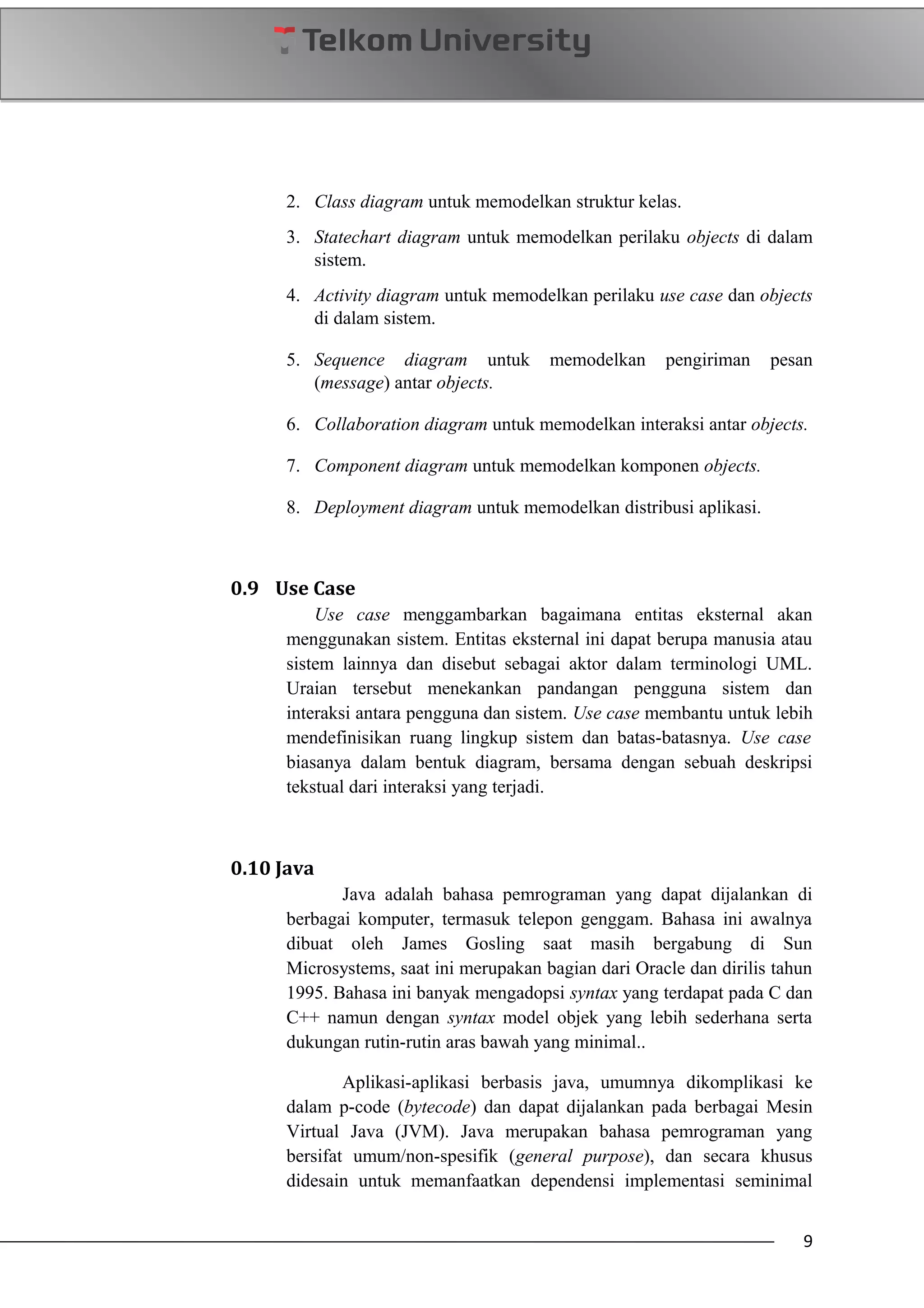 2. Class diagram untuk memodelkan struktur kelas.
3. Statechart diagram untuk memodelkan perilaku objects di dalam
sistem.
4. Activity diagram untuk memodelkan perilaku use case dan objects
di dalam sistem.
5. Sequence diagram untuk memodelkan pengiriman pesan
(message) antar objects.
6. Collaboration diagram untuk memodelkan interaksi antar objects.
7. Component diagram untuk memodelkan komponen objects.
8. Deployment diagram untuk memodelkan distribusi aplikasi.
0.9 Use Case
Use case menggambarkan bagaimana entitas eksternal akan
menggunakan sistem. Entitas eksternal ini dapat berupa manusia atau
sistem lainnya dan disebut sebagai aktor dalam terminologi UML.
Uraian tersebut menekankan pandangan pengguna sistem dan
interaksi antara pengguna dan sistem. Use case membantu untuk lebih
mendefinisikan ruang lingkup sistem dan batas-batasnya. Use case
biasanya dalam bentuk diagram, bersama dengan sebuah deskripsi
tekstual dari interaksi yang terjadi.
0.10 Java
Java adalah bahasa pemrograman yang dapat dijalankan di
berbagai komputer, termasuk telepon genggam. Bahasa ini awalnya
dibuat oleh James Gosling saat masih bergabung di Sun
Microsystems, saat ini merupakan bagian dari Oracle dan dirilis tahun
1995. Bahasa ini banyak mengadopsi syntax yang terdapat pada C dan
C++ namun dengan syntax model objek yang lebih sederhana serta
dukungan rutin-rutin aras bawah yang minimal..
Aplikasi-aplikasi berbasis java, umumnya dikomplikasi ke
dalam p-code (bytecode) dan dapat dijalankan pada berbagai Mesin
Virtual Java (JVM). Java merupakan bahasa pemrograman yang
bersifat umum/non-spesifik (general purpose), dan secara khusus
didesain untuk memanfaatkan dependensi implementasi seminimal
9
 