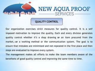 QUALITY CONTROL
Our organization exercises strict measures for quality control. It is a self
imposed motivation to improve the quality. Each and every division generates
quality control whether it’s a shop drawing or an item procured from the
market, or a working method or the communication system. The goal is to
ensure that mistakes are minimized and not repeated in the first place and then
steps are evaluated to improve every system.
The management makes all efforts to make the team members aware of the
benefeets of good quality control and improving the same time to time.
 