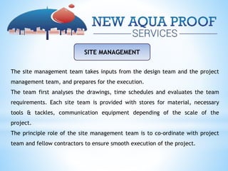 SITE MANAGEMENT
The site management team takes inputs from the design team and the project
management team, and prepares for the execution.
The team first analyses the drawings, time schedules and evaluates the team
requirements. Each site team is provided with stores for material, necessary
tools & tackles, communication equipment depending of the scale of the
project.
The principle role of the site management team is to co-ordinate with project
team and fellow contractors to ensure smooth execution of the project.
 