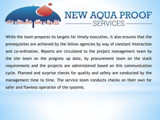 While the team prepares its targets for timely execution, it also ensures that the
prerequisites are achieved by the fellow agencies by way of constant interaction
and co-ordination. Reports are circulated to the project management team by
the site team on the progress up date, by procurement team on the stock
requirements and the projects are administered based on this communication
cycle. Planned and surprise checks for quality and safety are conducted by the
management time to time. The service team conducts checks on their own for
safer and flawless operation of the systems.
 