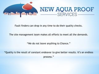 Fault finders can drop in any time to do their quality checks.
The site management team makes all efforts to meet all the demands.
“We do not leave anything to Chance.”
“Quality is the result of constant endeavor to give better results. It’s an endless
process.”
 