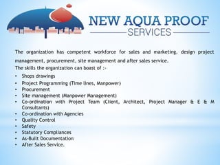 The organization has competent workforce for sales and marketing, design project
management, procurement, site management and after sales service.
The skills the organization can boast of :-
• Shops drawings
• Project Programming (Time lines, Manpower)
• Procurement
• Site management (Manpower Management)
• Co-ordination with Project Team (Client, Architect, Project Manager & E & M
Consultants)
• Co-ordination with Agencies
• Quality Control
• Safety
• Statutory Compliances
• As-Built Documentation
• After Sales Service.
 