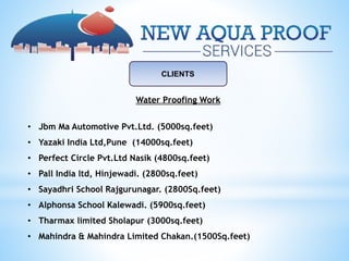 CLIENTS
Water Proofing Work
• Jbm Ma Automotive Pvt.Ltd. (5000sq.feet)
• Yazaki India Ltd,Pune (14000sq.feet)
• Perfect Circle Pvt.Ltd Nasik (4800sq.feet)
• Pall India ltd, Hinjewadi. (2800sq.feet)
• Sayadhri School Rajgurunagar. (2800Sq.feet)
• Alphonsa School Kalewadi. (5900sq.feet)
• Tharmax limited Sholapur (3000sq.feet)
• Mahindra & Mahindra Limited Chakan.(1500Sq.feet)
 