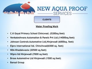 CLIENTS
Water Proofing Work
• C.K Goyal Primary School Chincwad. (5200sq.feet)
• Venkateshwara Automation & Panels Pvt Ltd.(14000sq.feet)
• Johnson Controls Automotive Ltd,Hinjewadi (6000sq. feet)
• Elpro international ltd. Chinchwad(6500 sq. feet)
• NDA Khadakwasla (20500 sq.feet)
• Wipro ltd Hinjewadi (7000 sq.feet)
• Brose Automotive Ltd Hinjewadi (1500 sq.feet)
• Bansal Group
 