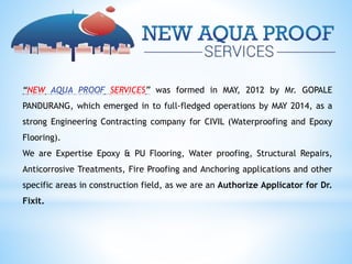 “NEW AQUA PROOF SERVICES” was formed in MAY, 2012 by Mr. GOPALE
PANDURANG, which emerged in to full-fledged operations by MAY 2014, as a
strong Engineering Contracting company for CIVIL (Waterproofing and Epoxy
Flooring).
We are Expertise Epoxy & PU Flooring, Water proofing, Structural Repairs,
Anticorrosive Treatments, Fire Proofing and Anchoring applications and other
specific areas in construction field, as we are an Authorize Applicator for Dr.
Fixit.
 