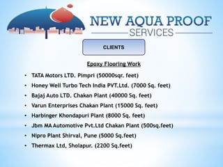 CLIENTS
Epoxy Flooring Work
• TATA Motors LTD. Pimpri (50000sqr. feet)
• Honey Well Turbo Tech India PVT.Ltd. (7000 Sq. feet)
• Bajaj Auto LTD. Chakan Plant (40000 Sq. feet)
• Varun Enterprises Chakan Plant (15000 Sq. feet)
• Harbinger Khondapuri Plant (8000 Sq. feet)
• Jbm MA Automotive Pvt.Ltd Chakan Plant (500sq.feet)
• Nipro Plant Shirval, Pune (5000 Sq.feet)
• Thermax Ltd, Sholapur. (2200 Sq.feet)
 