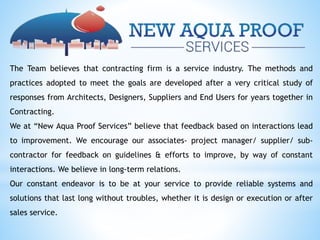 The Team believes that contracting firm is a service industry. The methods and
practices adopted to meet the goals are developed after a very critical study of
responses from Architects, Designers, Suppliers and End Users for years together in
Contracting.
We at “New Aqua Proof Services” believe that feedback based on interactions lead
to improvement. We encourage our associates- project manager/ supplier/ sub-
contractor for feedback on guidelines & efforts to improve, by way of constant
interactions. We believe in long-term relations.
Our constant endeavor is to be at your service to provide reliable systems and
solutions that last long without troubles, whether it is design or execution or after
sales service.
 