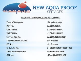 REGISTRATION DETAILS ARE AS FOLLOWS:
Type of Company : Proprietorship
PAN No. : AUZPG0667L
CST TIN No. : 27240913168C
VAT TIN No. : 27240913168V
Service Tax No. : AUZPG0667LSD001
Tax Deduction A/C No. : In Process
PF No. : In Process
E. S. I. C. No. : 15290036130100001065
Shop Act License No : Bhosari/II/41008.
GST No. :27AUZPG0677L1ZT
 