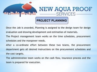 PROJECT PLANNING
Once the Job is awarded, Planning is assigned to the design team for design
evaluation and drawing development and estimation of materials.
The Project management team works on the time schedules, procurement
schedules and the manpower needs.
After a co-ordinate effort between these two teams, the procurement
department gets all desired instructions on the procurement schedules and
the cost targets.
The administration team works on the cash flow, insurance process and the
team is prepared for execution.
 